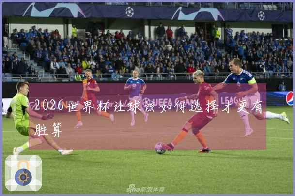 2026世界杯让球该如何选择才更有胜算