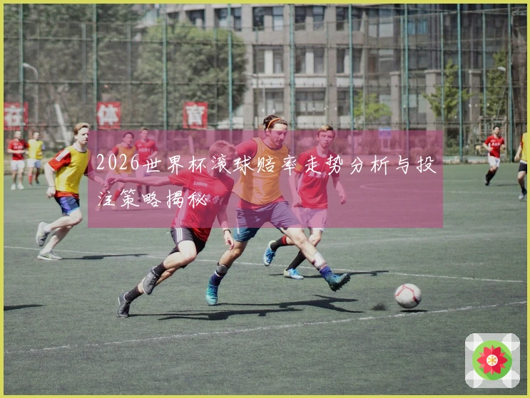 2026世界杯滚球赔率走势分析与投注策略揭秘
