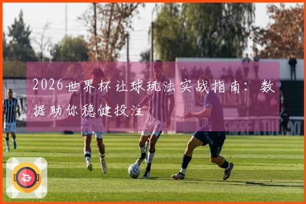 2026世界杯让球玩法实战指南：数据助你稳健投注
