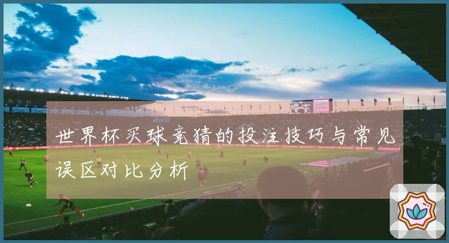世界杯买球竞猜的投注技巧与常见误区对比分析